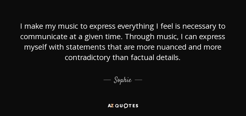 I make my music to express everything I feel is necessary to communicate at a given time. Through music, I can express myself with statements that are more nuanced and more contradictory than factual details. - Sophie