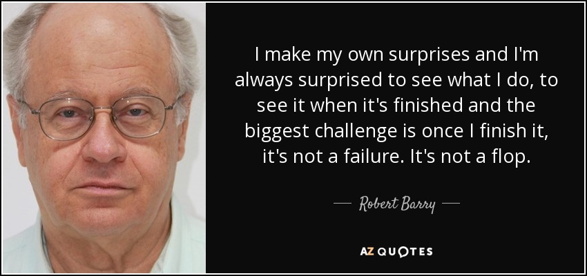 I make my own surprises and I'm always surprised to see what I do, to see it when it's finished and the biggest challenge is once I finish it, it's not a failure. It's not a flop. - Robert Barry