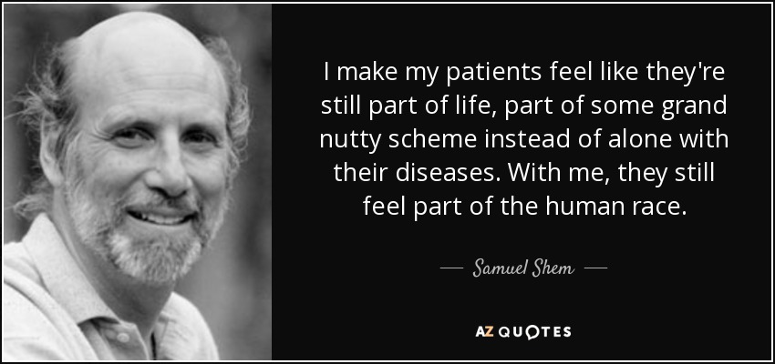 I make my patients feel like they're still part of life, part of some grand nutty scheme instead of alone with their diseases. With me, they still feel part of the human race. - Samuel Shem