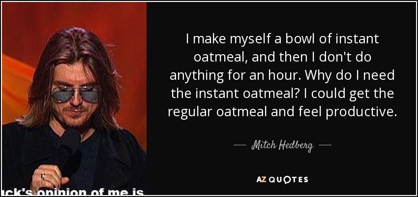 I make myself a bowl of instant oatmeal, and then I don't do anything for an hour. Why do I need the instant oatmeal? I could get the regular oatmeal and feel productive. - Mitch Hedberg