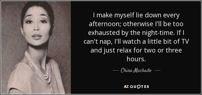 I make myself lie down every afternoon; otherwise I'll be too exhausted by the night-time. If I can't nap, I'll watch a little bit of TV and just relax for two or three hours. - China Machado