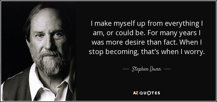 I make myself up from everything I am, or could be. For many years I was more desire than fact. When I stop becoming, that’s when I worry. - Stephen Dunn