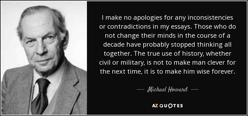 I make no apologies for any inconsistencies or contradictions in my essays. Those who do not change their minds in the course of a decade have probably stopped thinking all together. The true use of history, whether civil or military, is not to make man clever for the next time, it is to make him wise forever. - Michael Howard