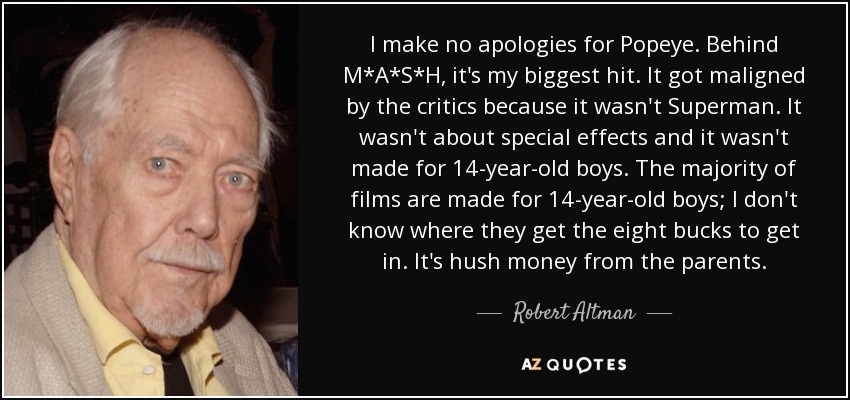 I make no apologies for Popeye. Behind M*A*S*H, it's my biggest hit. It got maligned by the critics because it wasn't Superman. It wasn't about special effects and it wasn't made for 14-year-old boys. The majority of films are made for 14-year-old boys; I don't know where they get the eight bucks to get in. It's hush money from the parents. - Robert Altman
