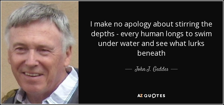 I make no apology about stirring the depths - every human longs to swim under water and see what lurks beneath - John J. Geddes