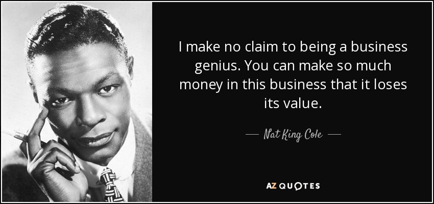 I make no claim to being a business genius. You can make so much money in this business that it loses its value. - Nat King Cole