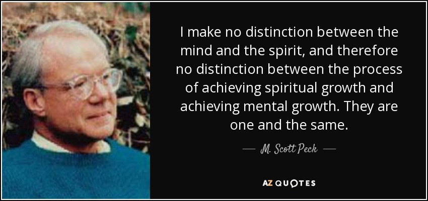 I make no distinction between the mind and the spirit, and therefore no distinction between the process of achieving spiritual growth and achieving mental growth. They are one and the same. - M. Scott Peck