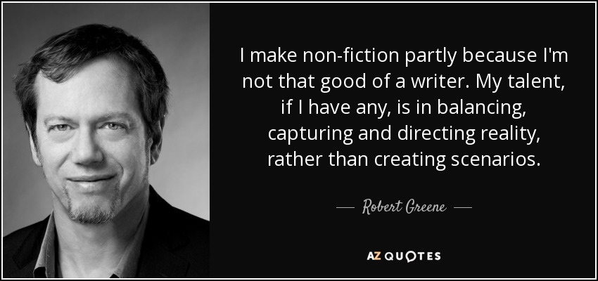 I make non-fiction partly because I'm not that good of a writer. My talent, if I have any, is in balancing, capturing and directing reality, rather than creating scenarios. - Robert Greene