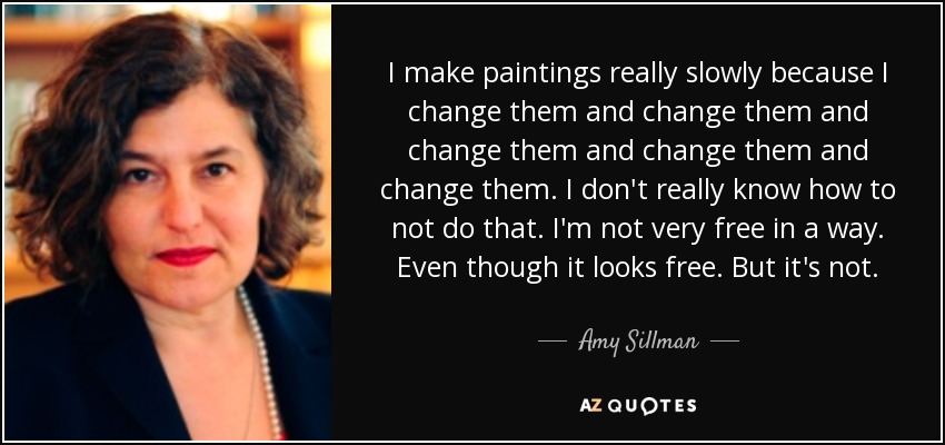 I make paintings really slowly because I change them and change them and change them and change them and change them. I don't really know how to not do that. I'm not very free in a way. Even though it looks free. But it's not. - Amy Sillman