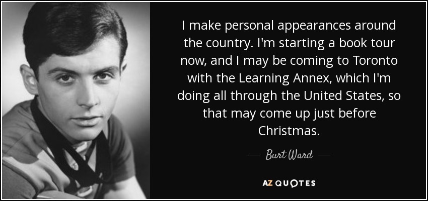I make personal appearances around the country. I'm starting a book tour now, and I may be coming to Toronto with the Learning Annex, which I'm doing all through the United States, so that may come up just before Christmas. - Burt Ward