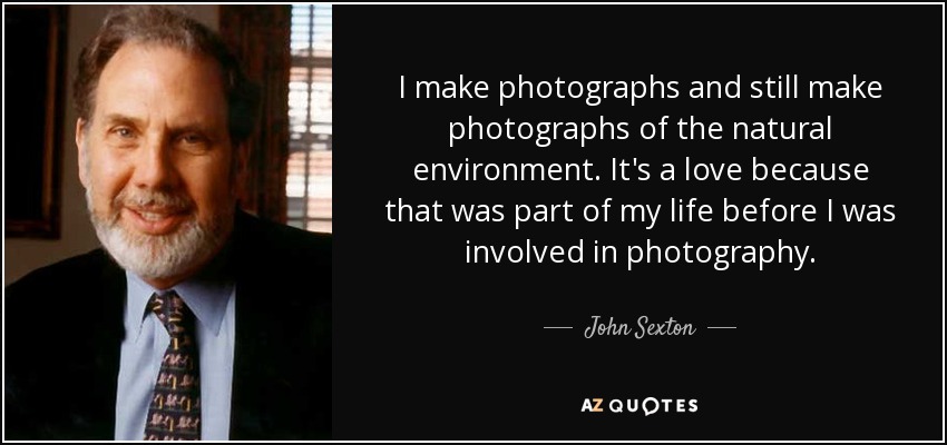 I make photographs and still make photographs of the natural environment. It's a love because that was part of my life before I was involved in photography. - John Sexton