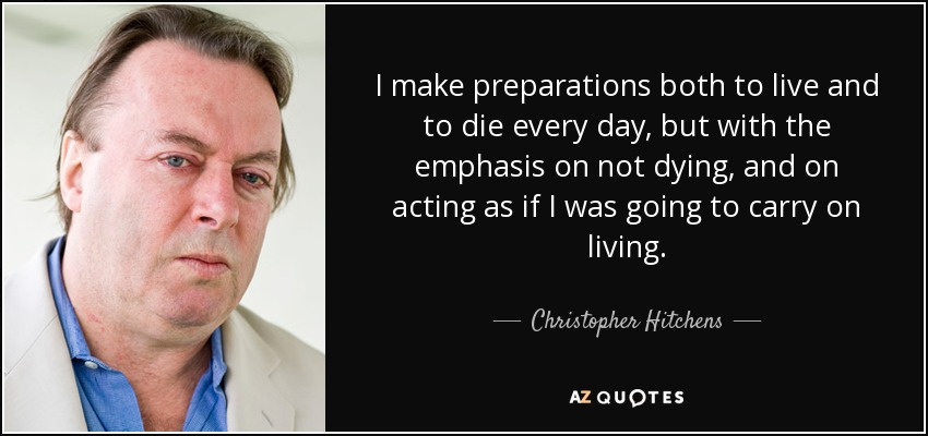 I make preparations both to live and to die every day, but with the emphasis on not dying, and on acting as if I was going to carry on living. - Christopher Hitchens