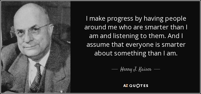 I make progress by having people around me who are smarter than I am and listening to them. And I assume that everyone is smarter about something than I am. - Henry J. Kaiser