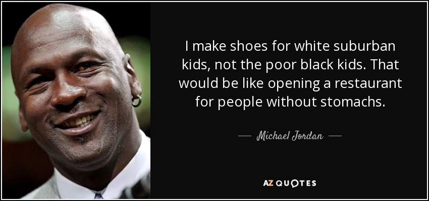 I make shoes for white suburban kids, not the poor black kids. That would be like opening a restaurant for people without stomachs. - Michael Jordan
