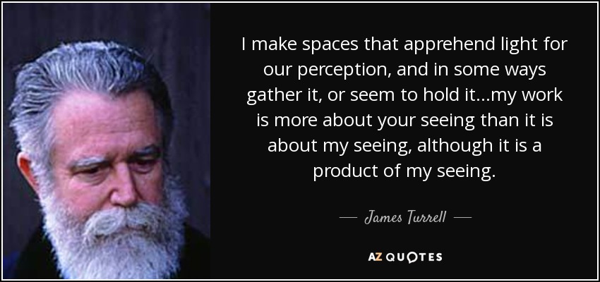 I make spaces that apprehend light for our perception, and in some ways gather it, or seem to hold it...my work is more about your seeing than it is about my seeing, although it is a product of my seeing. - James Turrell