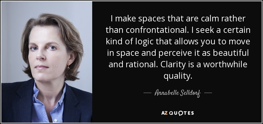 I make spaces that are calm rather than confrontational. I seek a certain kind of logic that allows you to move in space and perceive it as beautiful and rational. Clarity is a worthwhile quality. - Annabelle Selldorf