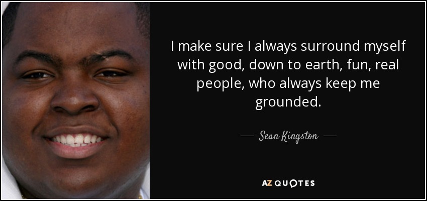 I make sure I always surround myself with good, down to earth, fun, real people, who always keep me grounded. - Sean Kingston