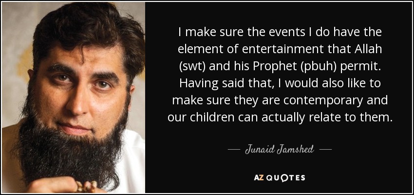 I make sure the events I do have the element of entertainment that Allah (swt) and his Prophet (pbuh) permit. Having said that, I would also like to make sure they are contemporary and our children can actually relate to them. - Junaid Jamshed