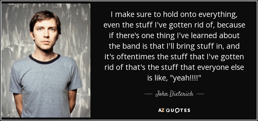 I make sure to hold onto everything, even the stuff I've gotten rid of, because if there's one thing I've learned about the band is that I'll bring stuff in, and it's oftentimes the stuff that I've gotten rid of that's the stuff that everyone else is like, 