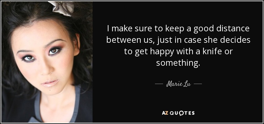 I make sure to keep a good distance between us, just in case she decides to get happy with a knife or something. - Marie Lu