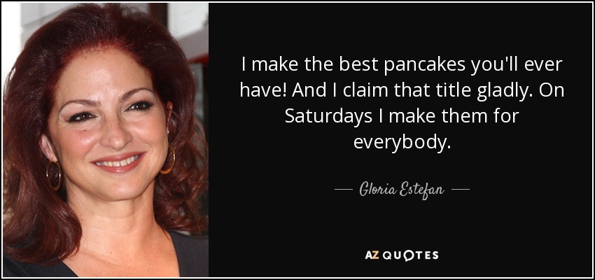 I make the best pancakes you'll ever have! And I claim that title gladly. On Saturdays I make them for everybody. - Gloria Estefan