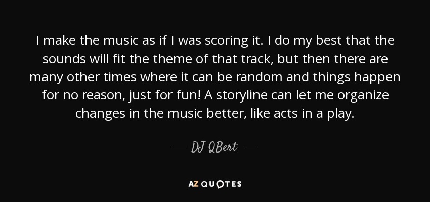 I make the music as if I was scoring it. I do my best that the sounds will fit the theme of that track, but then there are many other times where it can be random and things happen for no reason, just for fun! A storyline can let me organize changes in the music better, like acts in a play. - DJ QBert