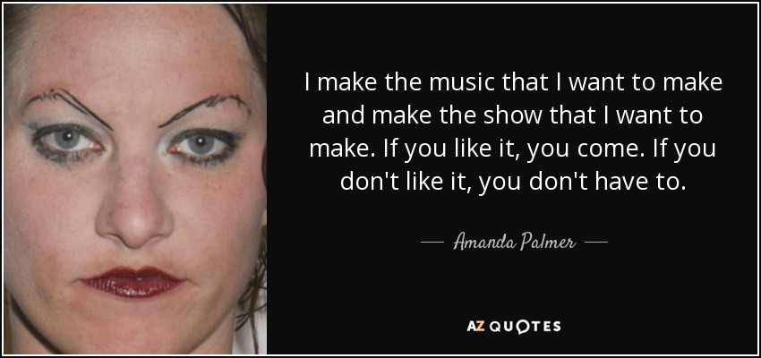 I make the music that I want to make and make the show that I want to make. If you like it, you come. If you don't like it, you don't have to. - Amanda Palmer