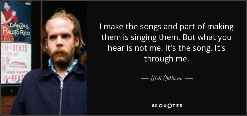 I make the songs and part of making them is singing them. But what you hear is not me. It's the song. It's through me. - Will Oldham