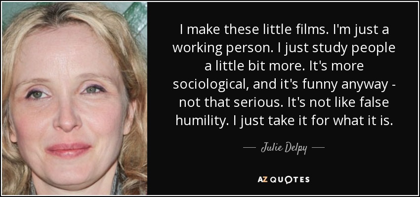 I make these little films. I'm just a working person. I just study people a little bit more. It's more sociological, and it's funny anyway - not that serious. It's not like false humility. I just take it for what it is. - Julie Delpy