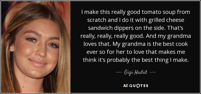 I make this really good tomato soup from scratch and I do it with grilled cheese sandwich dippers on the side. That's really, really, really good. And my grandma loves that. My grandma is the best cook ever so for her to love that makes me think it's probably the best thing I make. - Gigi Hadid