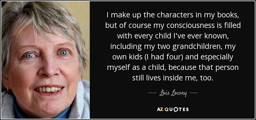 I make up the characters in my books, but of course my consciousness is filled with every child I've ever known, including my two grandchildren, my own kids (I had four) and especially myself as a child, because that person still lives inside me, too. - Lois Lowry