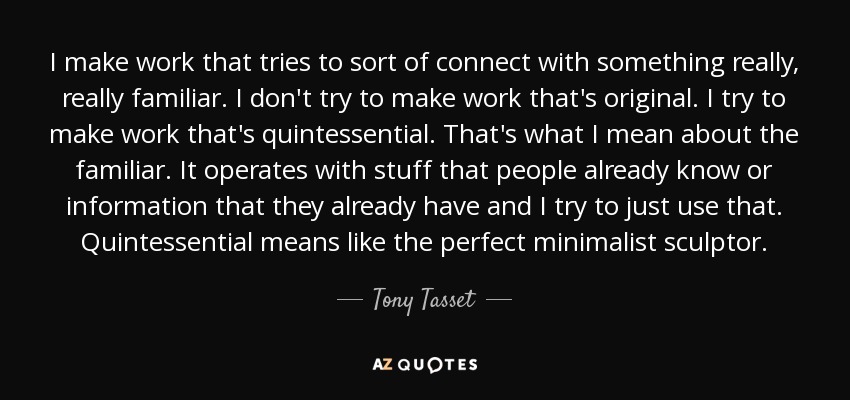 I make work that tries to sort of connect with something really, really familiar. I don't try to make work that's original. I try to make work that's quintessential. That's what I mean about the familiar. It operates with stuff that people already know or information that they already have and I try to just use that. Quintessential means like the perfect minimalist sculptor. - Tony Tasset