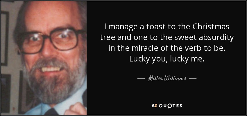 I manage a toast to the Christmas tree and one to the sweet absurdity in the miracle of the verb to be. Lucky you, lucky me. - Miller Williams