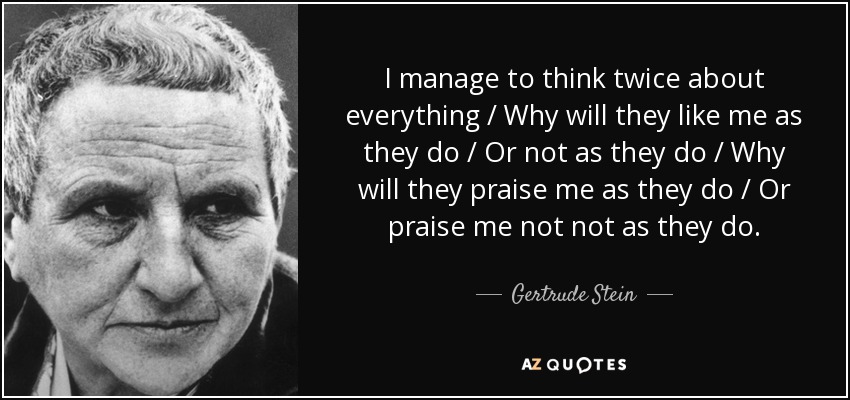 I manage to think twice about everything / Why will they like me as they do / Or not as they do / Why will they praise me as they do / Or praise me not not as they do. - Gertrude Stein