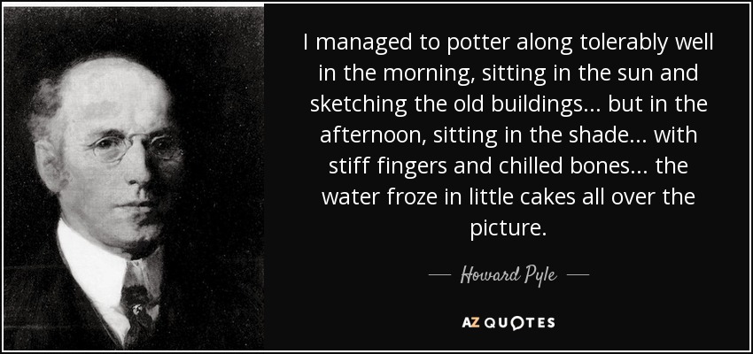 I managed to potter along tolerably well in the morning, sitting in the sun and sketching the old buildings... but in the afternoon, sitting in the shade... with stiff fingers and chilled bones... the water froze in little cakes all over the picture. - Howard Pyle
