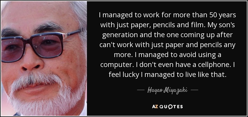 I managed to work for more than 50 years with just paper, pencils and film. My son's generation and the one coming up after can't work with just paper and pencils any more. I managed to avoid using a computer. I don't even have a cellphone. I feel lucky I managed to live like that. - Hayao Miyazaki