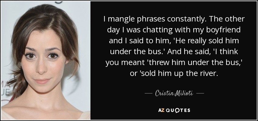 I mangle phrases constantly. The other day I was chatting with my boyfriend and I said to him, 'He really sold him under the bus.' And he said, 'I think you meant 'threw him under the bus,' or 'sold him up the river. - Cristin Milioti