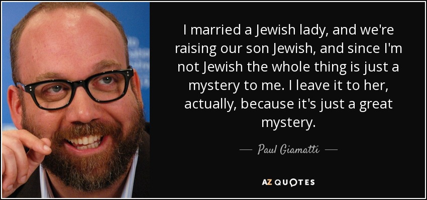 I married a Jewish lady, and we're raising our son Jewish, and since I'm not Jewish the whole thing is just a mystery to me. I leave it to her, actually, because it's just a great mystery. - Paul Giamatti