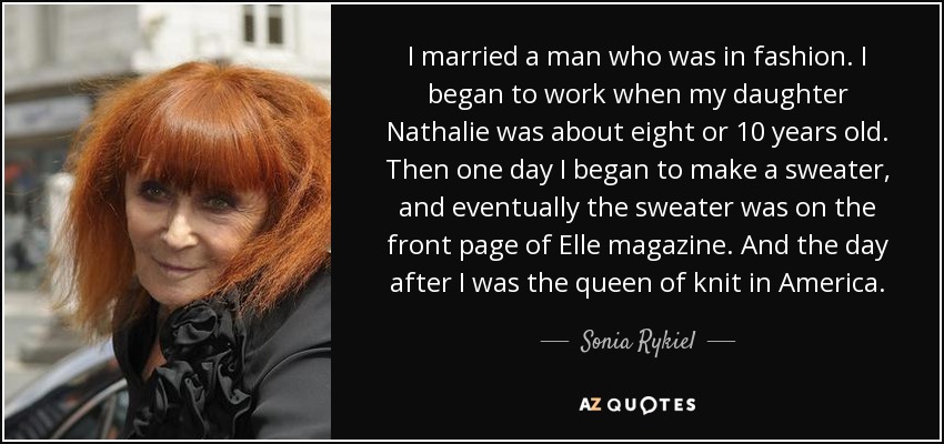 I married a man who was in fashion. I began to work when my daughter Nathalie was about eight or 10 years old. Then one day I began to make a sweater, and eventually the sweater was on the front page of Elle magazine. And the day after I was the queen of knit in America. - Sonia Rykiel