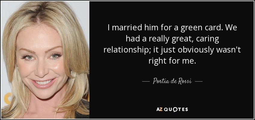 I married him for a green card. We had a really great, caring relationship; it just obviously wasn't right for me. - Portia de Rossi