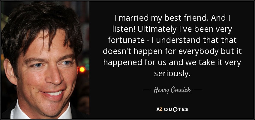 I married my best friend. And I listen! Ultimately I've been very fortunate - I understand that that doesn't happen for everybody but it happened for us and we take it very seriously. - Harry Connick, Jr.