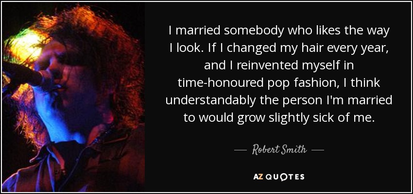 I married somebody who likes the way I look. If I changed my hair every year, and I reinvented myself in time-honoured pop fashion, I think understandably the person I'm married to would grow slightly sick of me. - Robert Smith