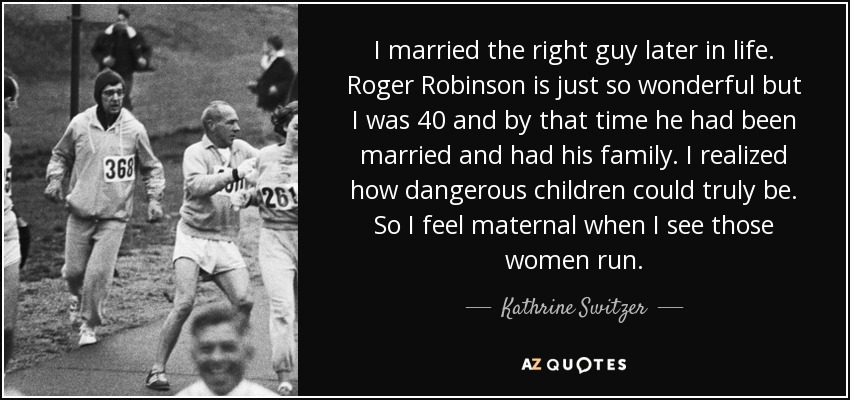 I married the right guy later in life. Roger Robinson is just so wonderful but I was 40 and by that time he had been married and had his family. I realized how dangerous children could truly be. So I feel maternal when I see those women run. - Kathrine Switzer