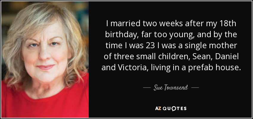 I married two weeks after my 18th birthday, far too young, and by the time I was 23 I was a single mother of three small children, Sean, Daniel and Victoria, living in a prefab house. - Sue Townsend