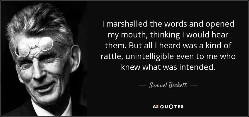 I marshalled the words and opened my mouth, thinking I would hear them. But all I heard was a kind of rattle, unintelligible even to me who knew what was intended. - Samuel Beckett