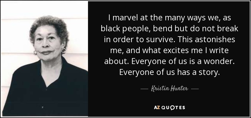 I marvel at the many ways we, as black people, bend but do not break in order to survive. This astonishes me, and what excites me I write about. Everyone of us is a wonder. Everyone of us has a story. - Kristin Hunter