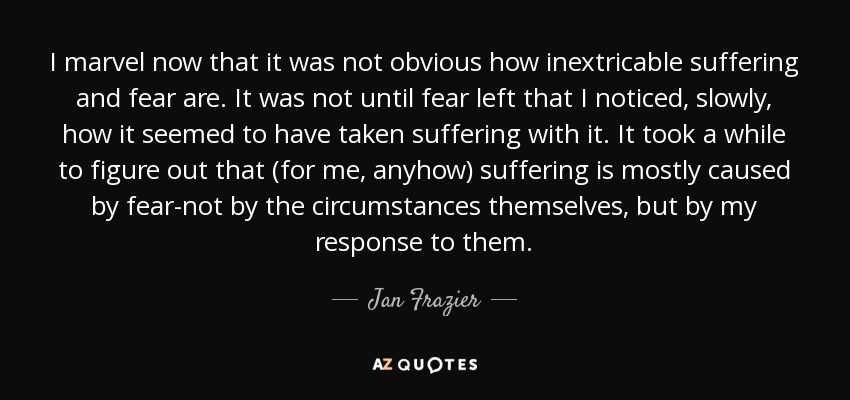 I marvel now that it was not obvious how inextricable suffering and fear are. It was not until fear left that I noticed, slowly, how it seemed to have taken suffering with it. It took a while to figure out that (for me, anyhow) suffering is mostly caused by fear-not by the circumstances themselves, but by my response to them. - Jan Frazier