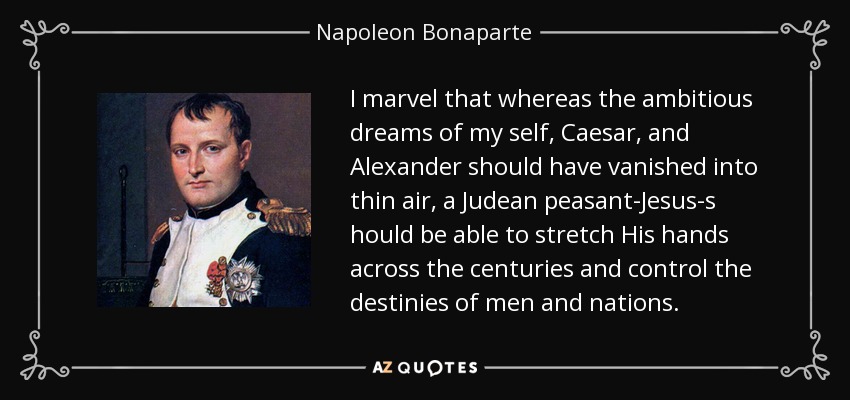 I marvel that whereas the ambitious dreams of my self, Caesar, and Alexander should have vanished into thin air, a Judean peasant-Jesus-s hould be able to stretch His hands across the centuries and control the destinies of men and nations. - Napoleon Bonaparte