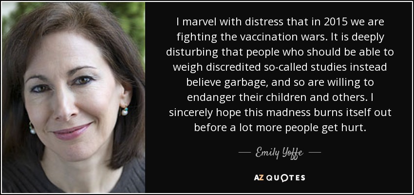 I marvel with distress that in 2015 we are fighting the vaccination wars. It is deeply disturbing that people who should be able to weigh discredited so-called studies instead believe garbage, and so are willing to endanger their children and others. I sincerely hope this madness burns itself out before a lot more people get hurt. - Emily Yoffe
