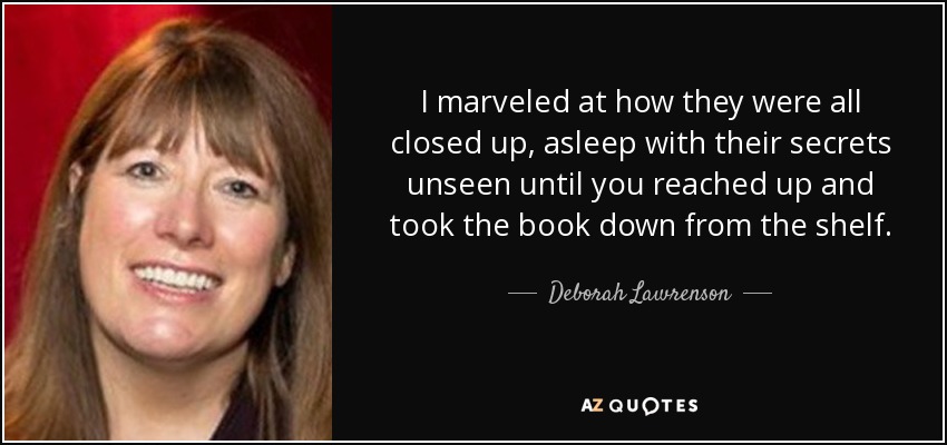 I marveled at how they were all closed up, asleep with their secrets unseen until you reached up and took the book down from the shelf. - Deborah Lawrenson